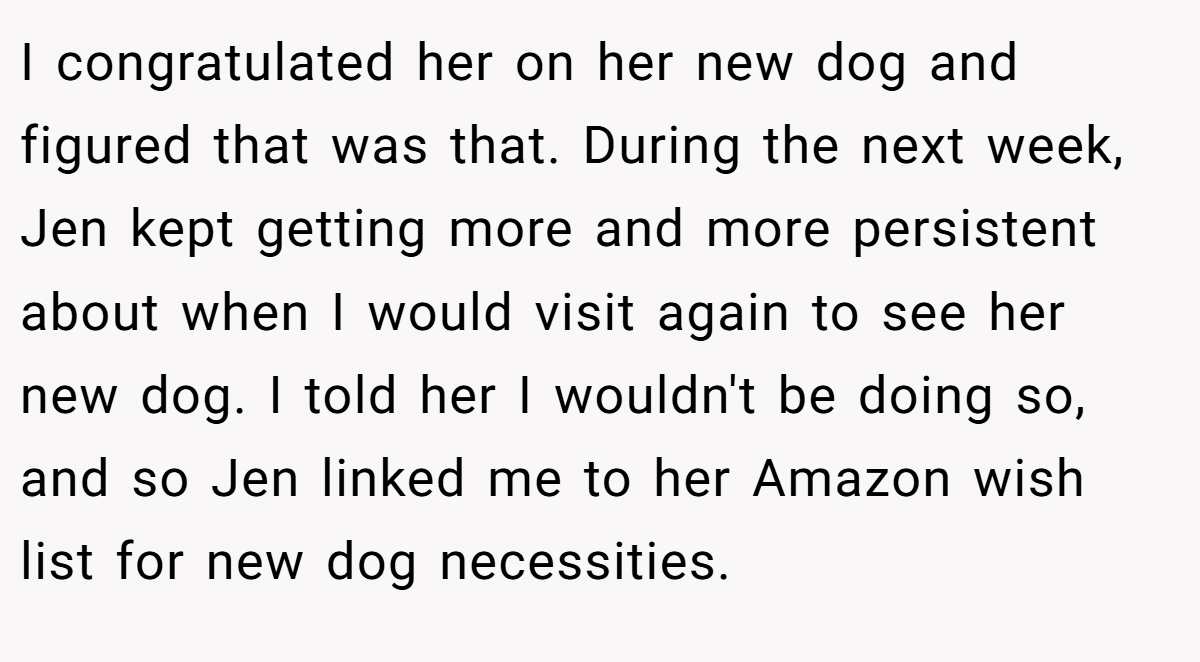 I congratulated her on her new dog and figured that was that. During the next week, Jen kept getting more and more persistent about when I would visit again to see her new dog. I told her I wouldn't be doing so, and so Jen linked me to her Amazon wish list for new dog necessities.