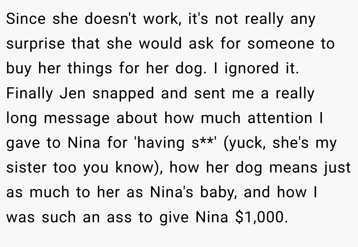 Since she doesn't work, it's not really any surprise that she would ask for someone to buy her things for her dog. I ignored it. Finally Jen snapped and sent me a really long message about how much attention I gave to Nina for 'having s**' (yuck, she's my sister too you know), how her dog means just as much to her as Nina's baby, and how I was such an ass to give Nina $1,000.