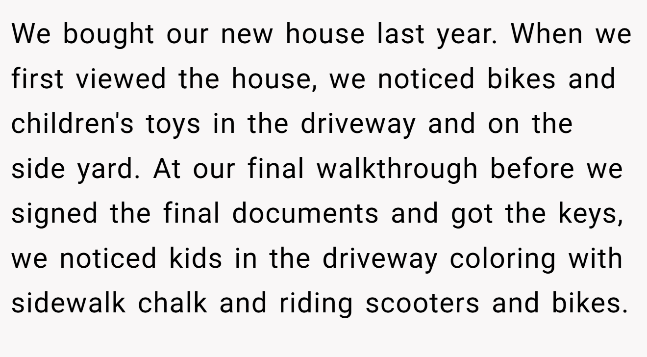 We bought our new house last year. When we first viewed the house, we noticed bikes and children's toys in the driveway and on the side yard. At our final walkthrough before we signed the final documents and got the keys, we noticed kids in the driveway coloring with sidewalk chalk and riding scooters and bikes.