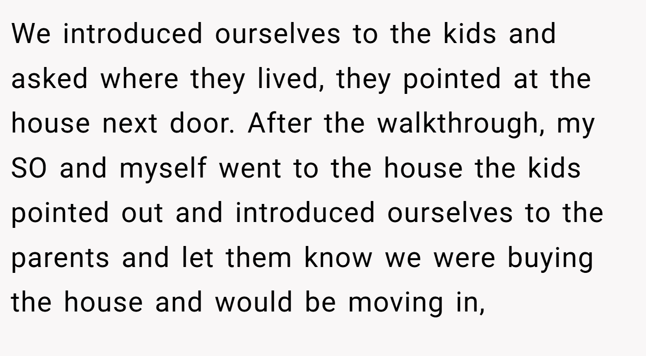 We introduced ourselves to the kids and asked where they lived, they pointed at the house next door. After the walkthrough, my SO and myself went to the house the kids pointed out and introduced ourselves to the parents and let them know we were buying the house and would be moving in,