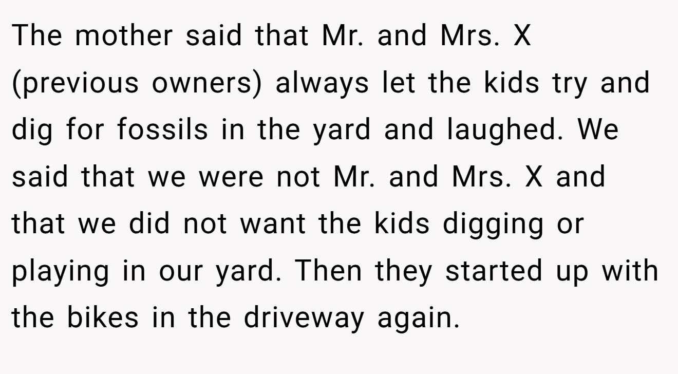 The mother said that Mr. and Mrs. X (previous owners) always let the kids try and dig for fossils in the yard and laughed. We said that we were not Mr. and Mrs. X and that we did not want the kids digging or playing in our yard. Then they started up with the bikes in the driveway again.