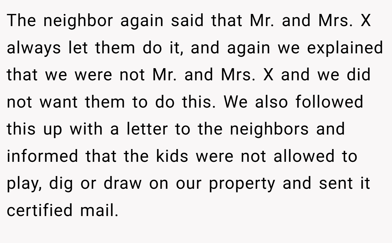 The neighbor again said that Mr. and Mrs. X always let them do it, and again we explained that we were not Mr. and Mrs. X and we did not want them to do this. We also followed this up with a letter to the neighbors and informed that the kids were not allowed to play, dig or draw on our property and sent it certified mail.