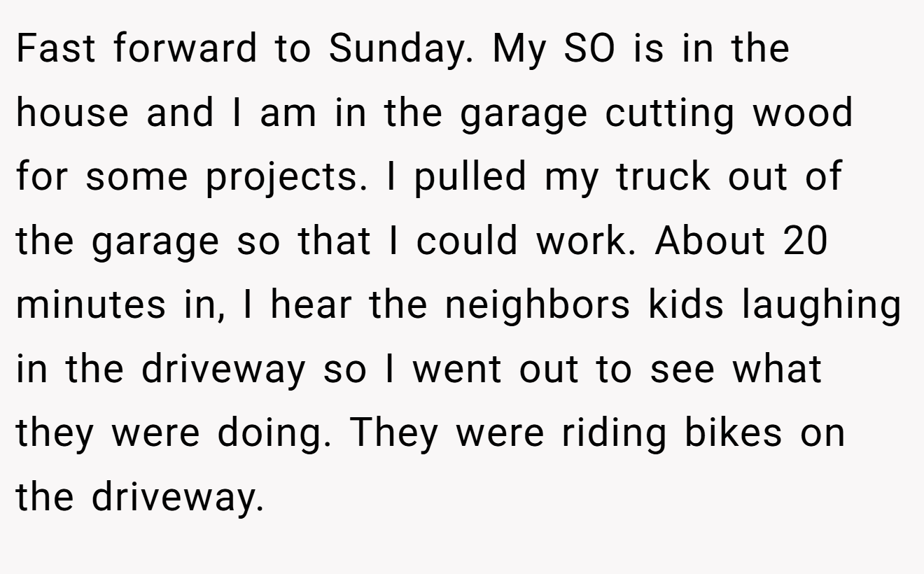 Fast forward to Sunday. My SO is in the house and I am in the garage cutting wood for some projects. I pulled my truck out of the garage so that I could work. About 20 minutes in, I hear the neighbors kids laughing in the driveway so I went out to see what they were doing. They were riding bikes on the driveway.