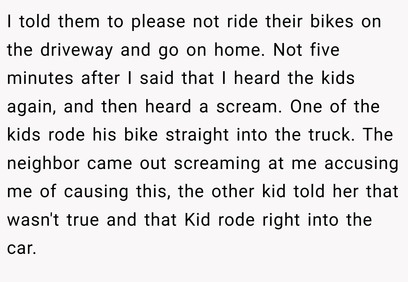 I told them to please not ride their bikes on the driveway and go on home. Not five minutes after I said that I heard the kids again, and then heard a scream. One of the kids rode his bike straight into the truck. The neighbor came out screaming at me accusing me of causing this, the other kid told her that wasn't true and that Kid rode right into the car.