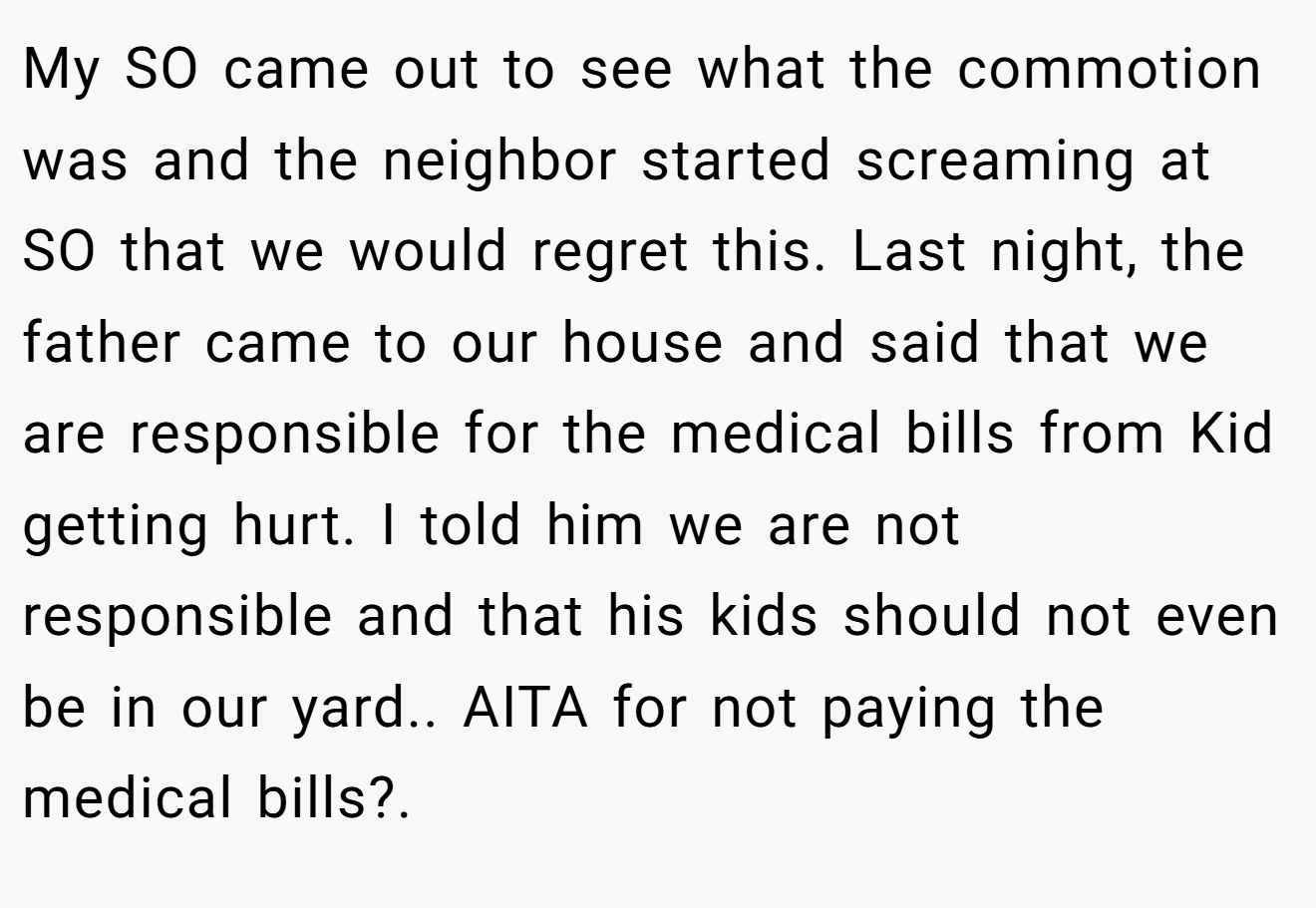 My SO came out to see what the commotion was and the neighbor started screaming at SO that we would regret this. Last night, the father came to our house and said that we are responsible for the medical bills from Kid getting hurt. I told him we are not responsible and that his kids should not even be in our yard.. AITA for not paying the medical bills?.