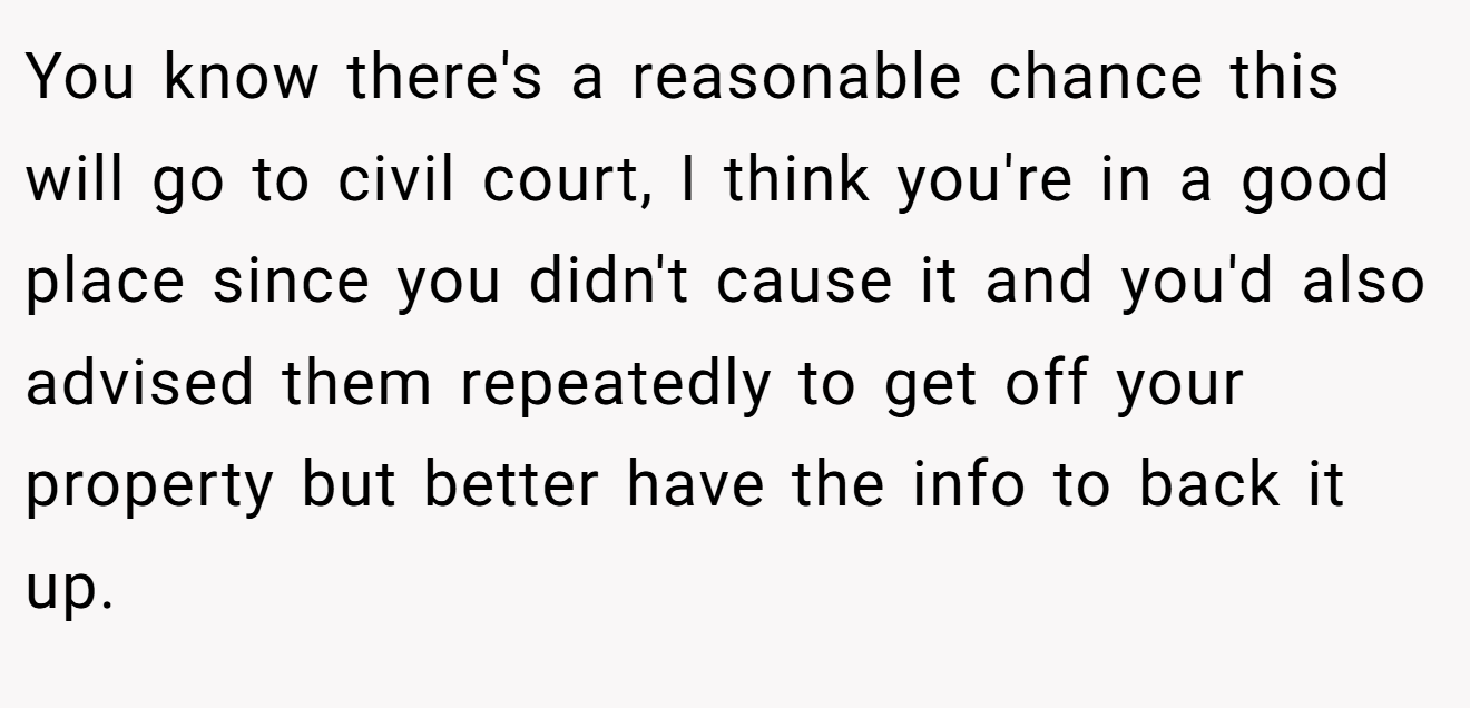 You know there's a reasonable chance this will go to civil court, I think you're in a good place since you didn't cause it and you'd also advised them repeatedly to get off your property but better have the info to back it up.