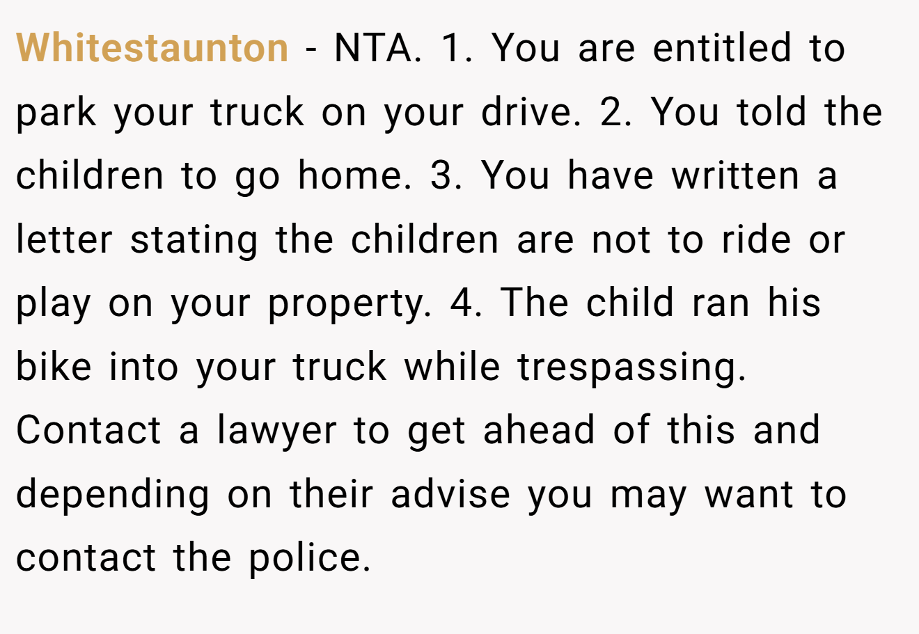 Whitestaunton − NTA. 1. You are entitled to park your truck on your drive. 2. You told the children to go home. 3. You have written a letter stating the children are not to ride or play on your property. 4. The child ran his bike into your truck while trespassing. Contact a lawyer to get ahead of this and depending on their advise you may want to contact the police.