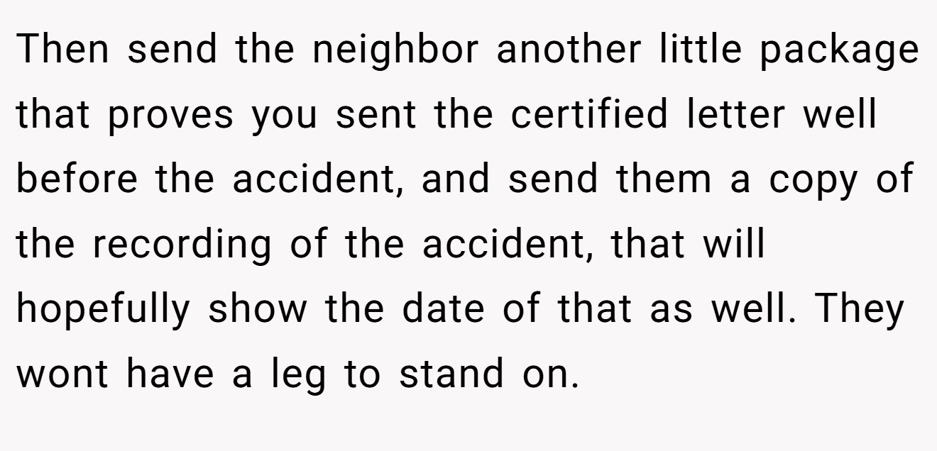 Then send the neighbor another little package that proves you sent the certified letter well before the accident, and send them a copy of the recording of the accident, that will hopefully show the date of that as well. They wont have a leg to stand on.