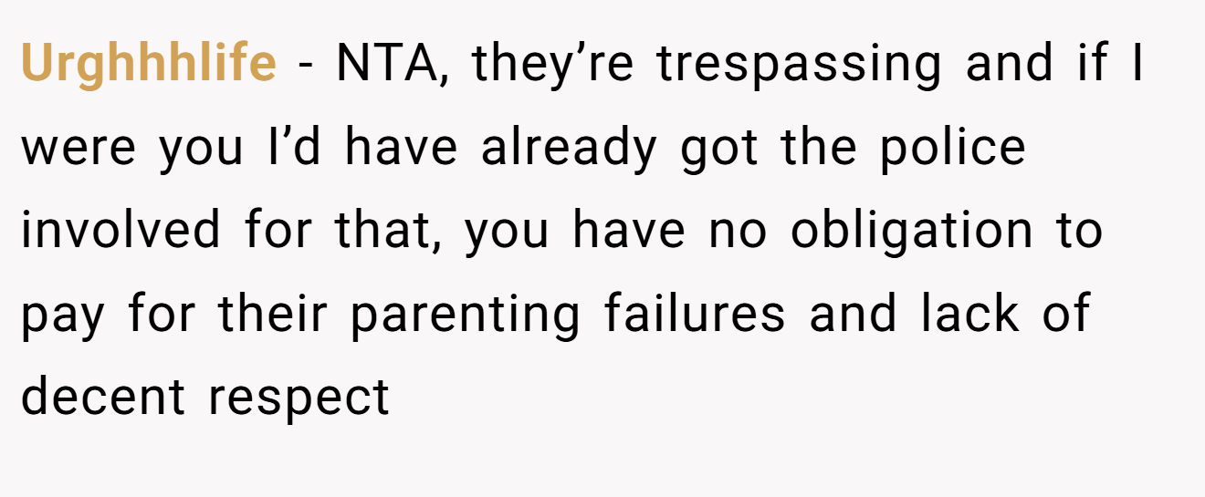 Urghhhlife − NTA, they’re trespassing and if I were you I’d have already got the police involved for that, you have no obligation to pay for their parenting failures and lack of decent respect