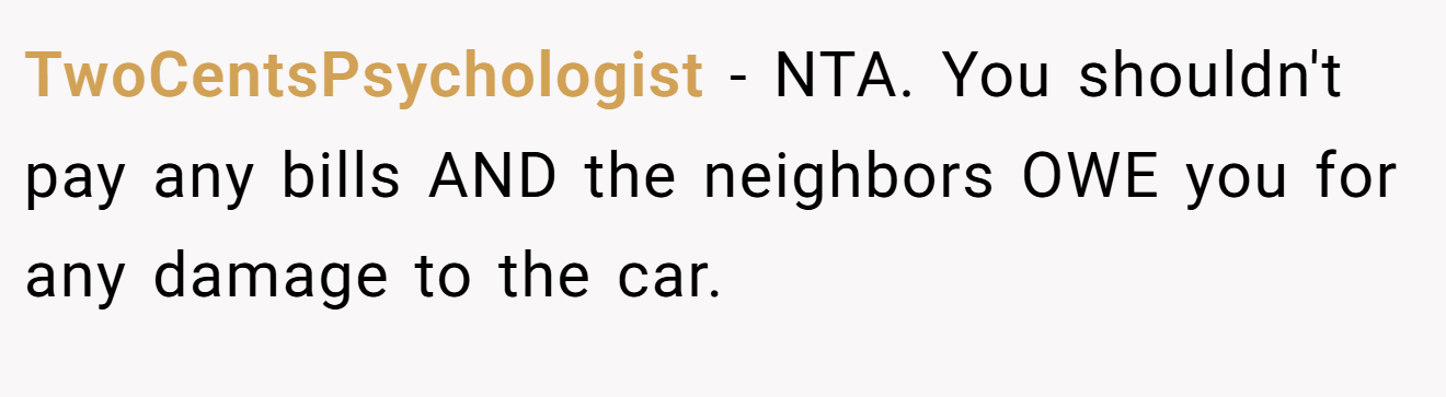 TwoCentsPsychologist − NTA. You shouldn't pay any bills AND the neighbors OWE you for any damage to the car.