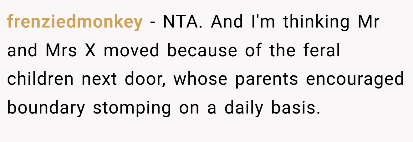 frenziedmonkey − NTA. And I'm thinking Mr and Mrs X moved because of the feral children next door, whose parents encouraged boundary stomping on a daily basis.