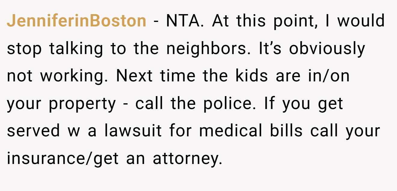JenniferinBoston − NTA. At this point, I would stop talking to the neighbors. It’s obviously not working. Next time the kids are in/on your property - call the police. If you get served w a lawsuit for medical bills call your insurance/get an attorney.