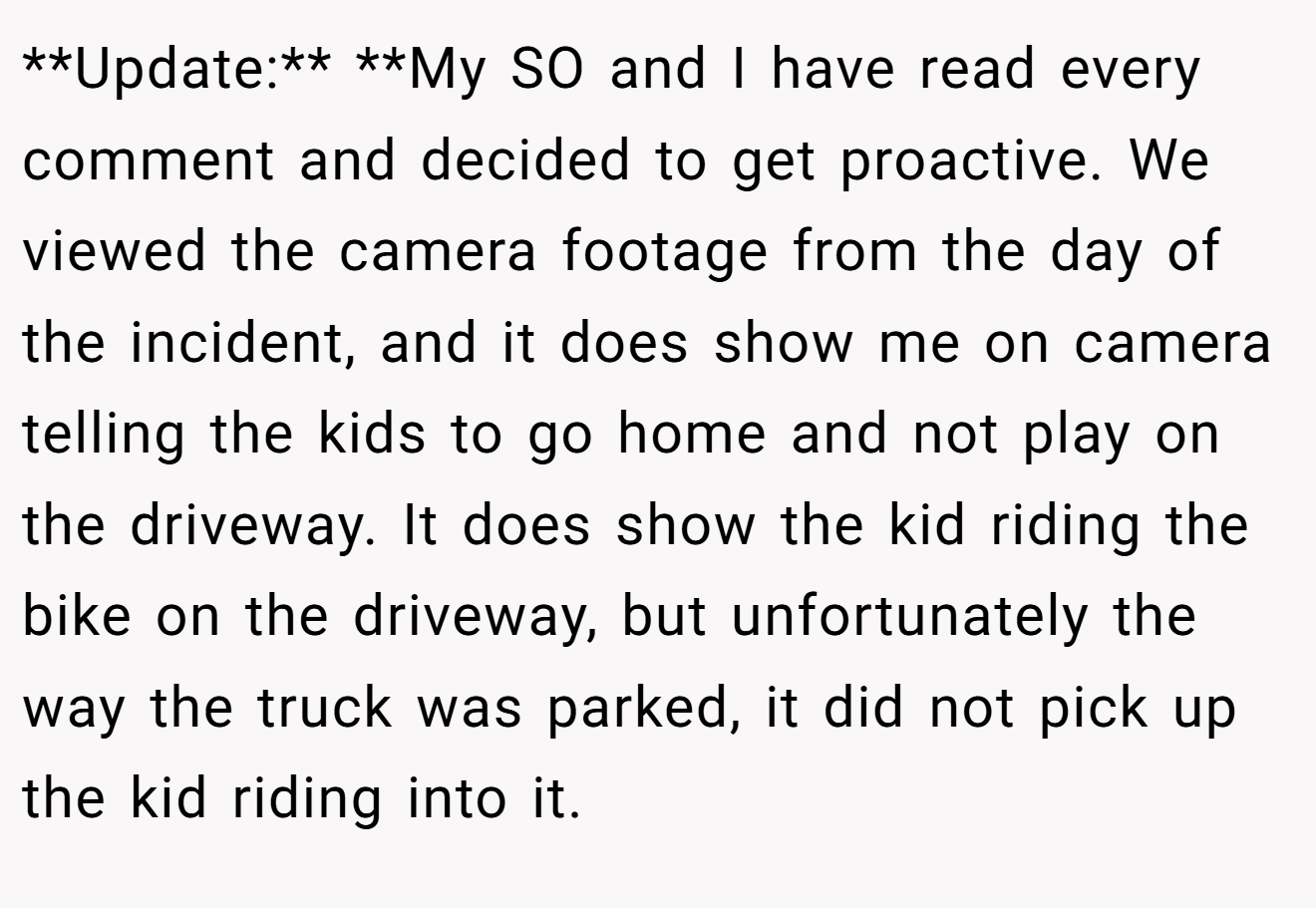 **Update:** **My SO and I have read every comment and decided to get proactive. We viewed the camera footage from the day of the incident, and it does show me on camera telling the kids to go home and not play on the driveway. It does show the kid riding the bike on the driveway, but unfortunately the way the truck was parked, it did not pick up the kid riding into it.