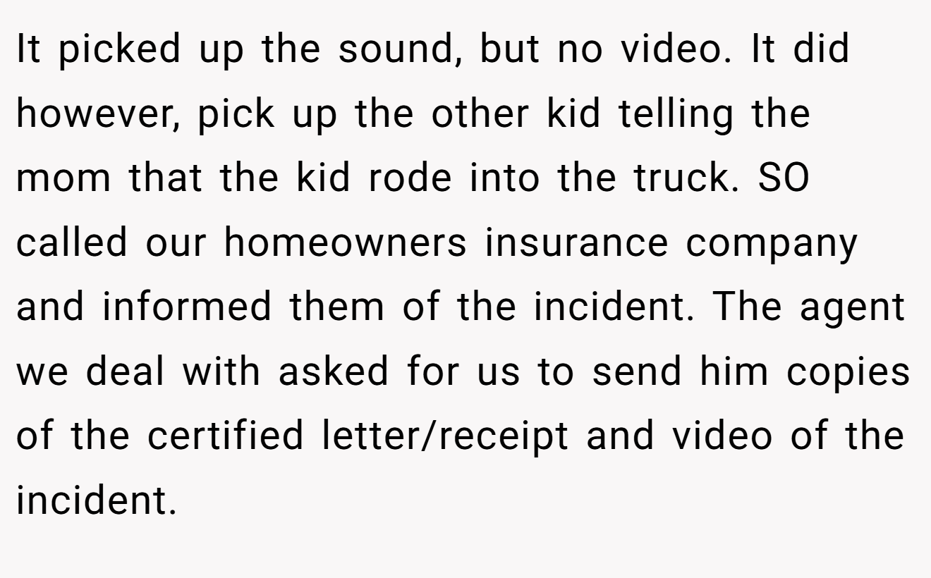 It picked up the sound, but no video. It did however, pick up the other kid telling the mom that the kid rode into the truck. SO called our homeowners insurance company and informed them of the incident. The agent we deal with asked for us to send him copies of the certified letter/receipt and video of the incident.