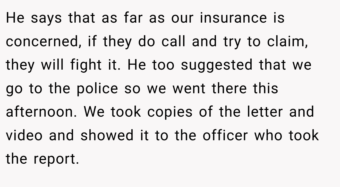 He says that as far as our insurance is concerned, if they do call and try to claim, they will fight it. He too suggested that we go to the police so we went there this afternoon. We took copies of the letter and video and showed it to the officer who took the report.