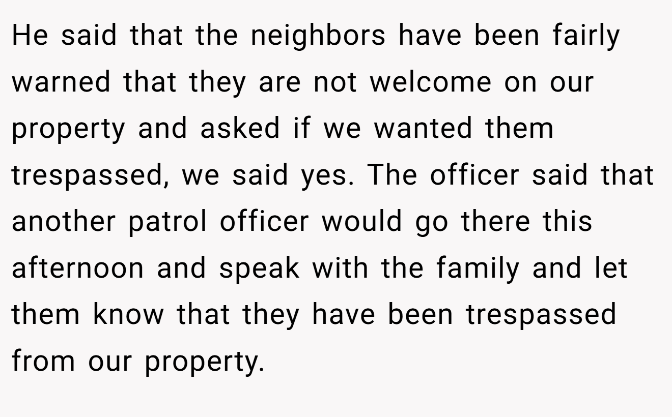 He said that the neighbors have been fairly warned that they are not welcome on our property and asked if we wanted them trespassed, we said yes. The officer said that another patrol officer would go there this afternoon and speak with the family and let them know that they have been trespassed from our property.