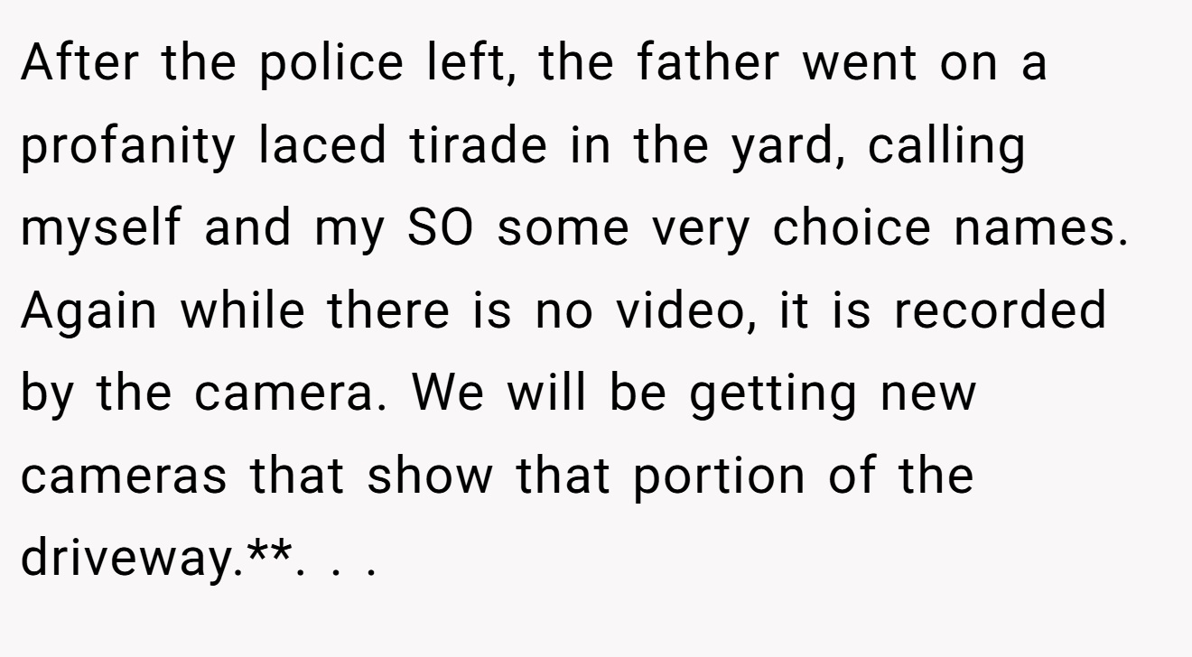 After the police left, the father went on a profanity laced tirade in the yard, calling myself and my SO some very choice names. Again while there is no video, it is recorded by the camera. We will be getting new cameras that show that portion of the driveway.**. ​. ​. ​