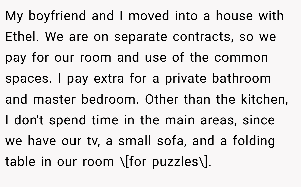 My boyfriend and I moved into a house with Ethel. We are on separate contracts, so we pay for our room and use of the common spaces. I pay extra for a private bathroom and master bedroom. Other than the kitchen, I don't spend time in the main areas, since we have our tv, a small sofa, and a folding table in our room \[for puzzles\].