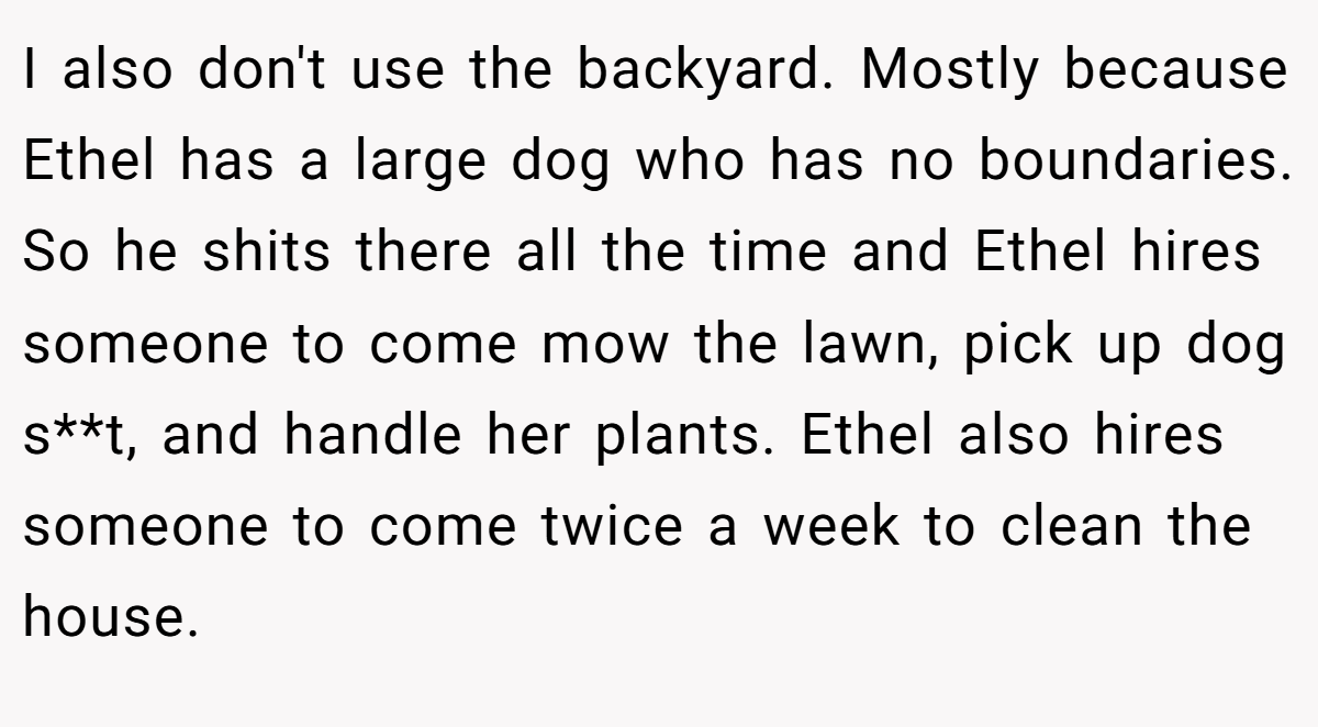 I also don't use the backyard. Mostly because Ethel has a large dog who has no boundaries. So he shits there all the time and Ethel hires someone to come mow the lawn, pick up dog s**t, and handle her plants. Ethel also hires someone to come twice a week to clean the house.