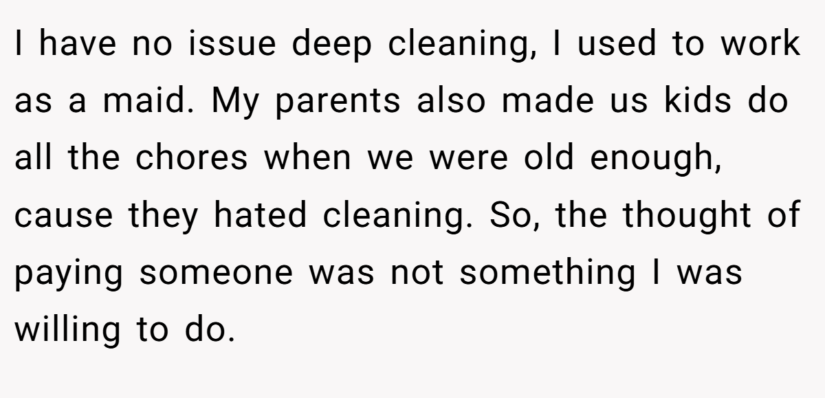 I have no issue deep cleaning, I used to work as a maid. My parents also made us kids do all the chores when we were old enough, cause they hated cleaning. So, the thought of paying someone was not something I was willing to do.