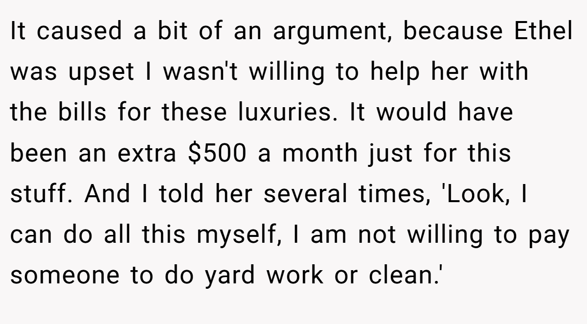 It caused a bit of an argument, because Ethel was upset I wasn't willing to help her with the bills for these luxuries. It would have been an extra $500 a month just for this stuff. And I told her several times, 'Look, I can do all this myself, I am not willing to pay someone to do yard work or clean.'