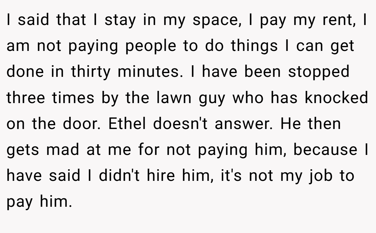 I said that I stay in my space, I pay my rent, I am not paying people to do things I can get done in thirty minutes. I have been stopped three times by the lawn guy who has knocked on the door. Ethel doesn't answer. He then gets mad at me for not paying him, because I have said I didn't hire him, it's not my job to pay him.