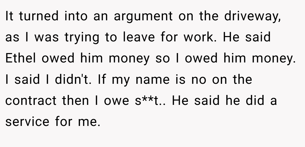 It turned into an argument on the driveway, as I was trying to leave for work. He said Ethel owed him money so I owed him money. I said I didn't. If my name is no on the contract then I owe s**t.. He said he did a service for me.