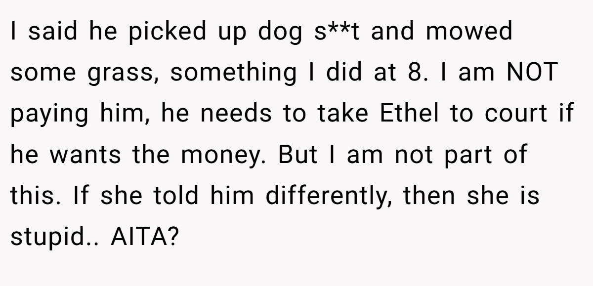 I said he picked up dog s**t and mowed some grass, something I did at 8. I am NOT paying him, he needs to take Ethel to court if he wants the money. But I am not part of this. If she told him differently, then she is stupid.. AITA?