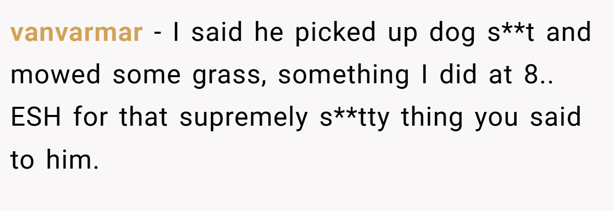 vanvarmar - I said he picked up dog s**t and mowed some grass, something I did at 8.. ESH for that supremely s**tty thing you said to him.