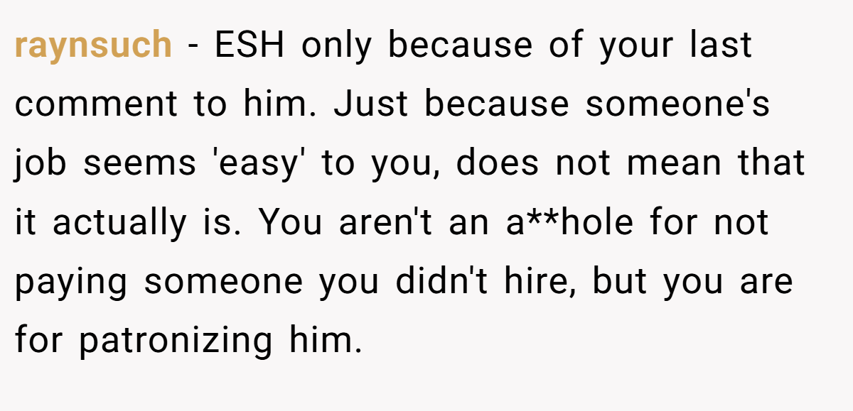 raynsuch - ESH only because of your last comment to him. Just because someone's job seems 'easy' to you, does not mean that it actually is. You aren't an a**hole for not paying someone you didn't hire, but you are for patronizing him.