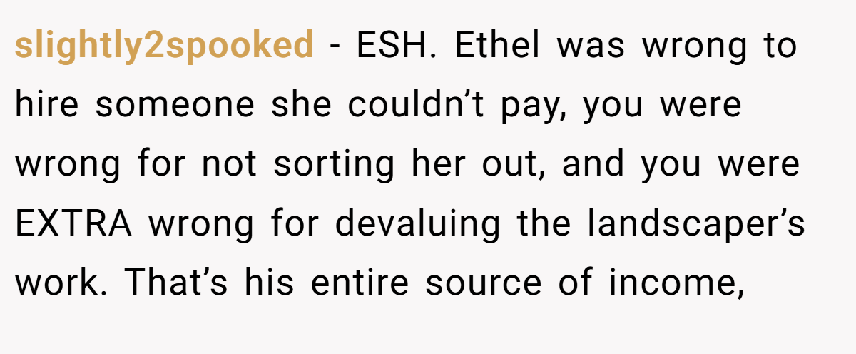 slightly2spooked - ESH. Ethel was wrong to hire someone she couldn’t pay, you were wrong for not sorting her out, and you were EXTRA wrong for devaluing the landscaper’s work. That’s his entire source of income,
