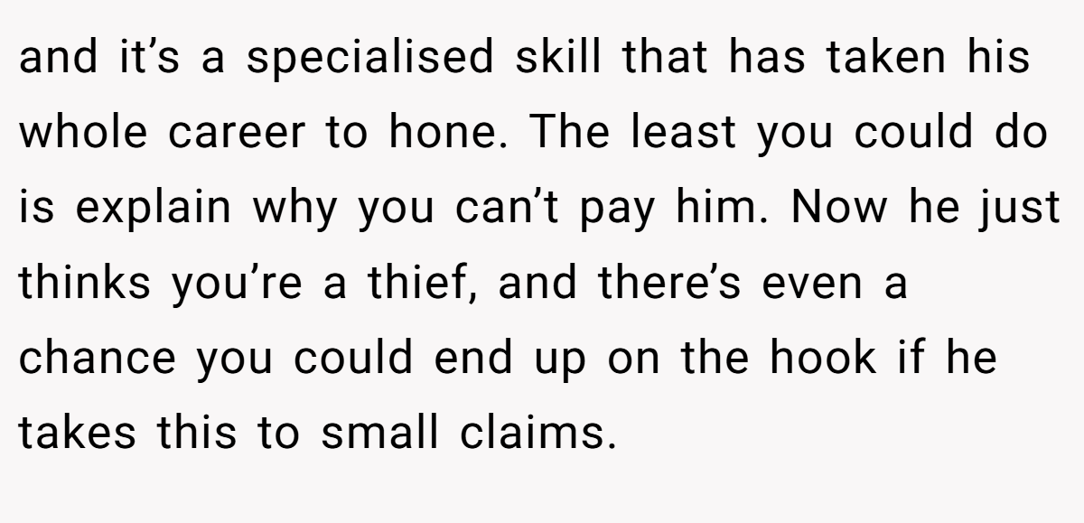 and it’s a specialised skill that has taken his whole career to hone. The least you could do is explain why you can’t pay him. Now he just thinks you’re a thief, and there’s even a chance you could end up on the hook if he takes this to small claims.
