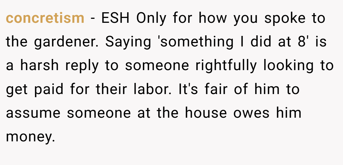 concretism - ESH Only for how you spoke to the gardener. Saying 'something I did at 8' is a harsh reply to someone rightfully looking to get paid for their labor. It's fair of him to assume someone at the house owes him money.