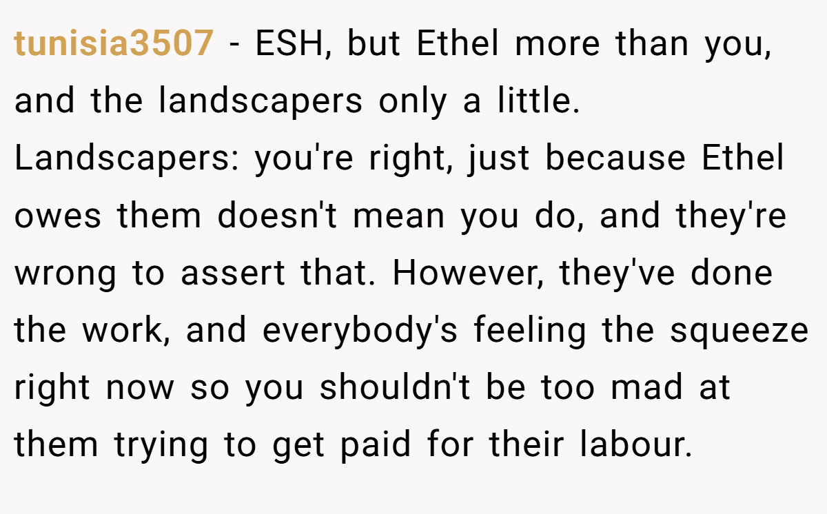 tunisia3507 - ESH, but Ethel more than you, and the landscapers only a little. Landscapers: you're right, just because Ethel owes them doesn't mean you do, and they're wrong to assert that. However, they've done the work, and everybody's feeling the squeeze right now so you shouldn't be too mad at them trying to get paid for their labour.