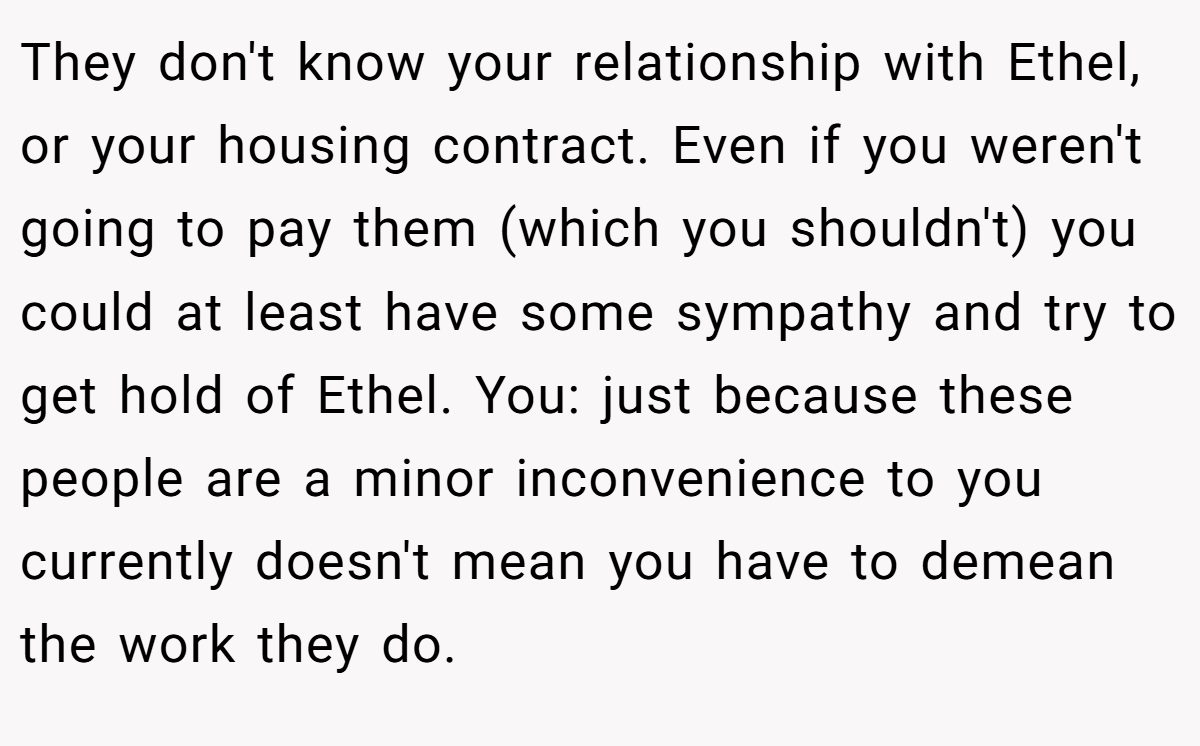 They don't know your relationship with Ethel, or your housing contract. Even if you weren't going to pay them (which you shouldn't) you could at least have some sympathy and try to get hold of Ethel. You: just because these people are a minor inconvenience to you currently doesn't mean you have to demean the work they do.
