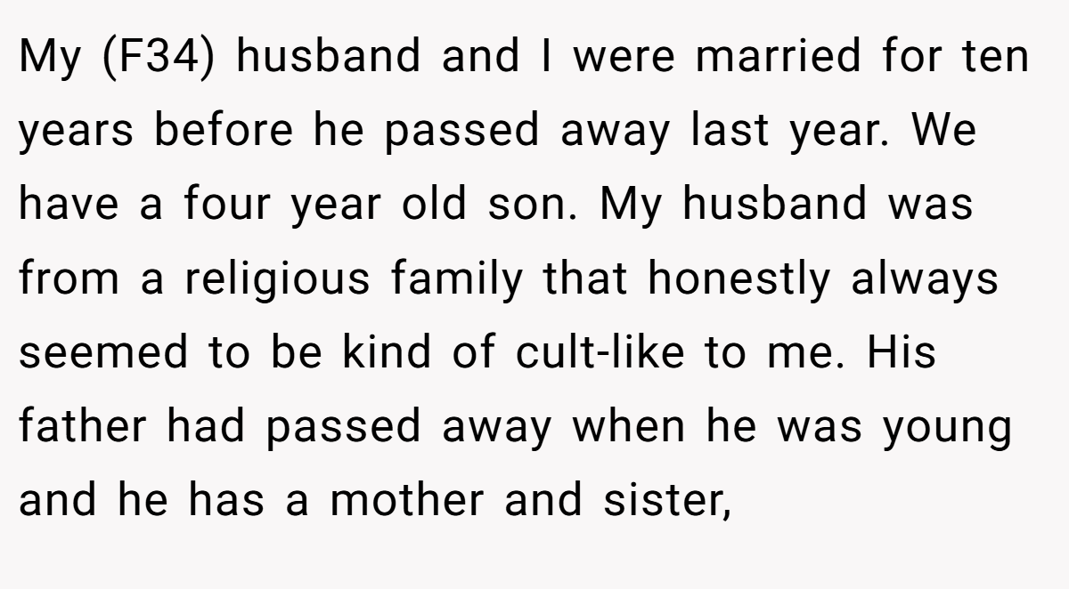My (F34) husband and I were married for ten years before he passed away last year. We have a four year old son. My husband was from a religious family that honestly always seemed to be kind of cult-like to me. His father had passed away when he was young and he has a mother and sister,