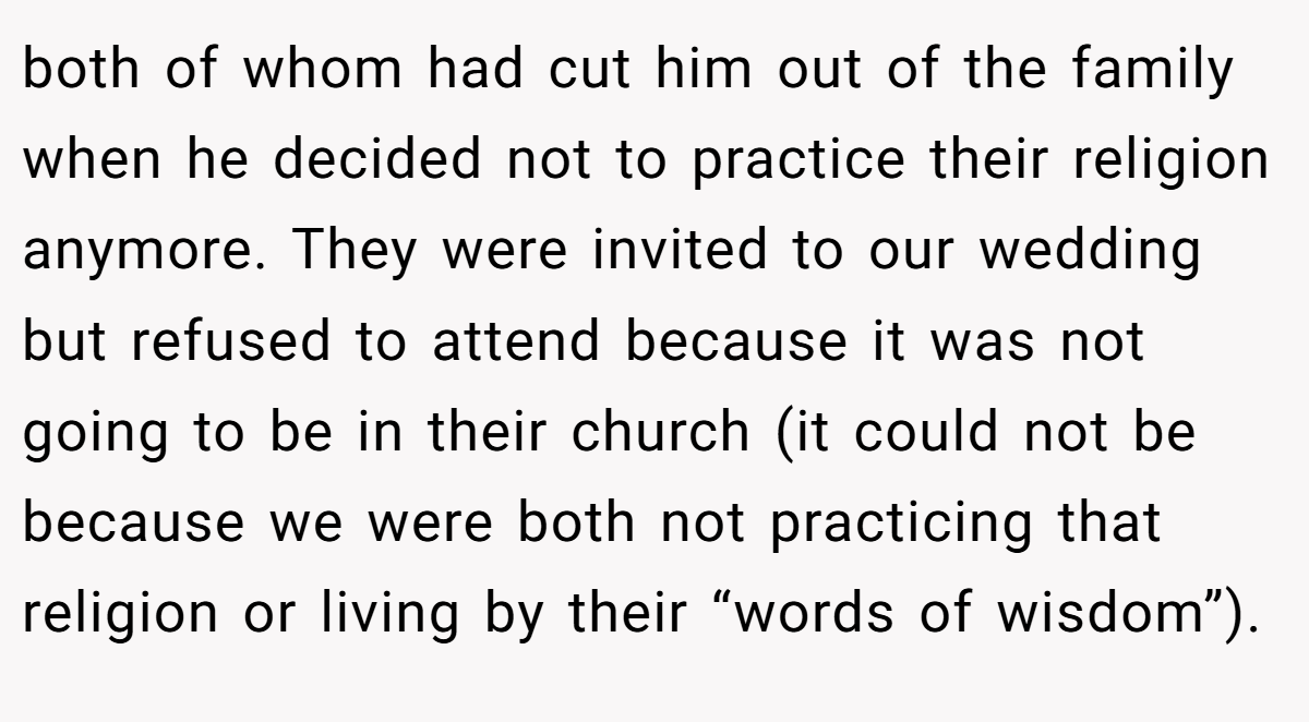 both of whom had cut him out of the family when he decided not to practice their religion anymore. They were invited to our wedding but refused to attend because it was not going to be in their church (it could not be because we were both not practicing that religion or living by their “words of wisdom”).