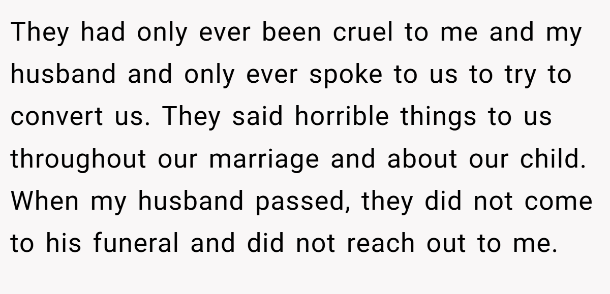 They had only ever been cruel to me and my husband and only ever spoke to us to try to convert us. They said horrible things to us throughout our marriage and about our child. When my husband passed, they did not come to his funeral and did not reach out to me.