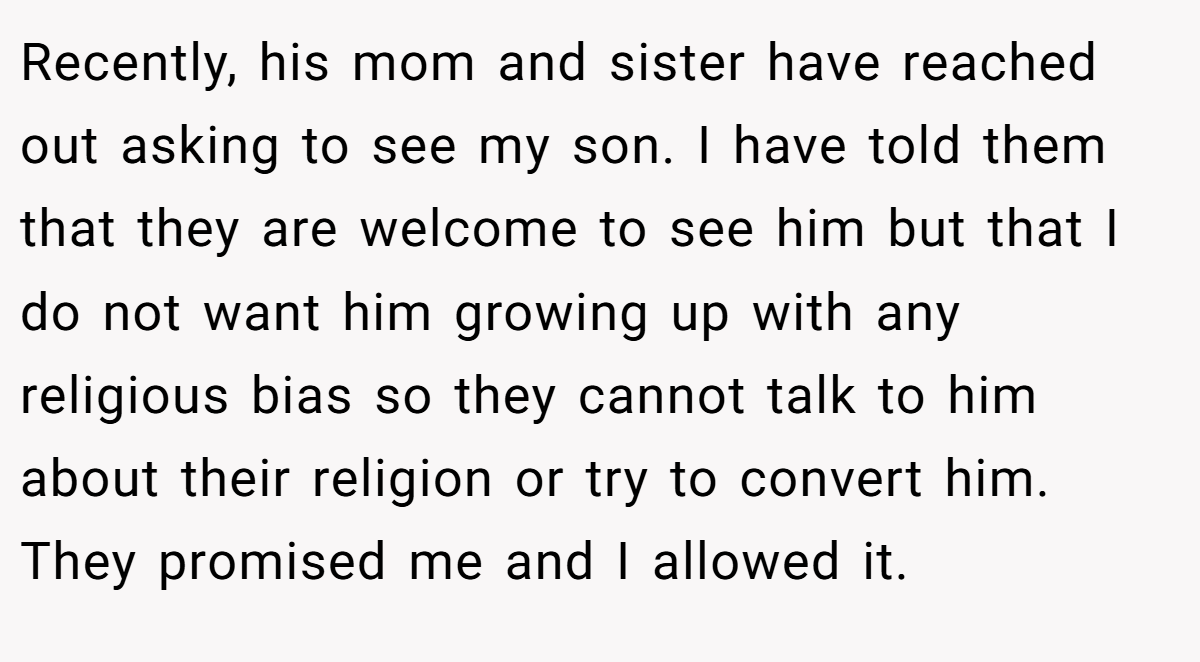 Recently, his mom and sister have reached out asking to see my son. I have told them that they are welcome to see him but that I do not want him growing up with any religious bias so they cannot talk to him about their religion or try to convert him. They promised me and I allowed it.