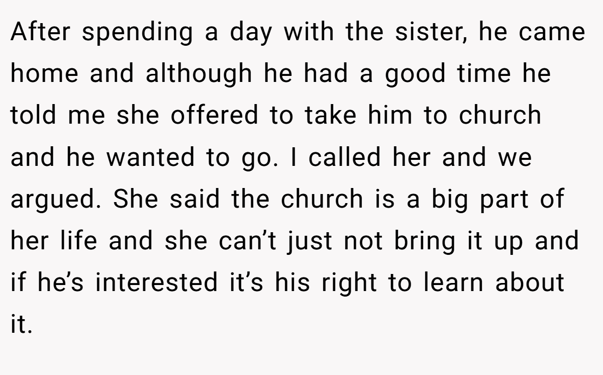 After spending a day with the sister, he came home and although he had a good time he told me she offered to take him to church and he wanted to go. I called her and we argued. She said the church is a big part of her life and she can’t just not bring it up and if he’s interested it’s his right to learn about it.