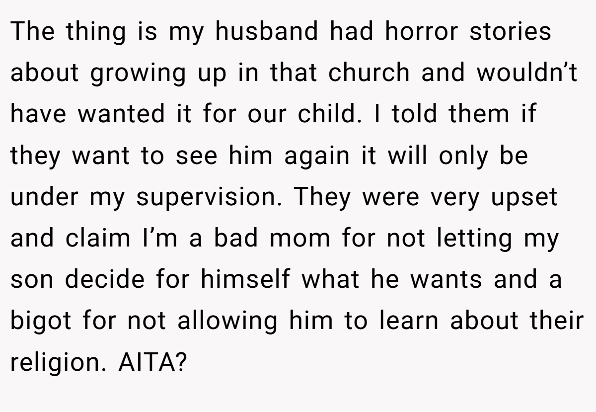 The thing is my husband had horror stories about growing up in that church and wouldn’t have wanted it for our child. I told them if they want to see him again it will only be under my supervision. They were very upset and claim I’m a bad mom for not letting my son decide for himself what he wants and a bigot for not allowing him to learn about their religion. AITA?