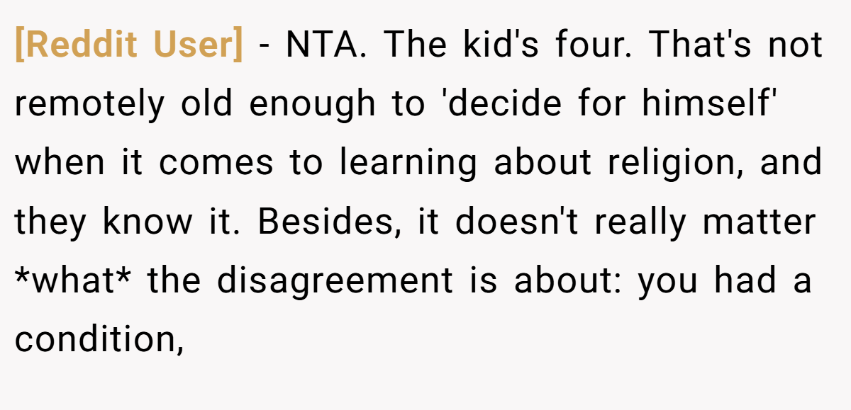 [Reddit User] − NTA. The kid's four. That's not remotely old enough to 'decide for himself' when it comes to learning about religion, and they know it. Besides, it doesn't really matter *what* the disagreement is about: you had a condition,