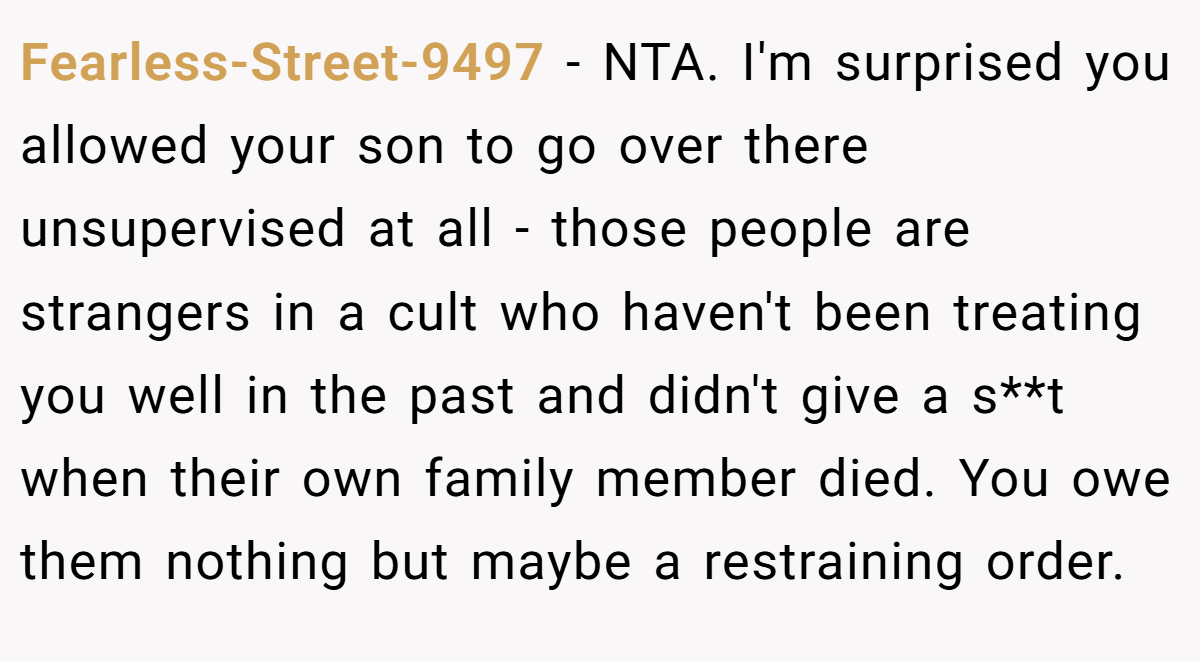 Fearless-Street-9497 − NTA. I'm surprised you allowed your son to go over there unsupervised at all - those people are strangers in a cult who haven't been treating you well in the past and didn't give a s**t when their own family member died. You owe them nothing but maybe a restraining order.