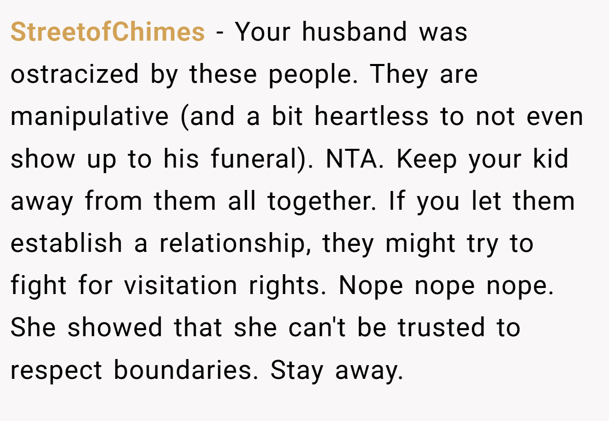 StreetofChimes − Your husband was ostracized by these people. They are manipulative (and a bit heartless to not even show up to his funeral). NTA. Keep your kid away from them all together. If you let them establish a relationship, they might try to fight for visitation rights. Nope nope nope. She showed that she can't be trusted to respect boundaries. Stay away.