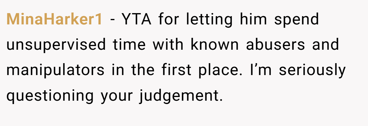 MinaHarker1 − YTA for letting him spend unsupervised time with known abusers and manipulators in the first place. I’m seriously questioning your judgement.