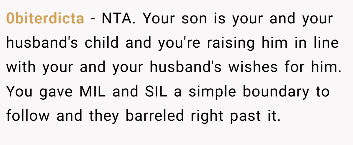 0biterdicta − NTA. Your son is your and your husband's child and you're raising him in line with your and your husband's wishes for him. You gave MIL and SIL a simple boundary to follow and they barreled right past it.