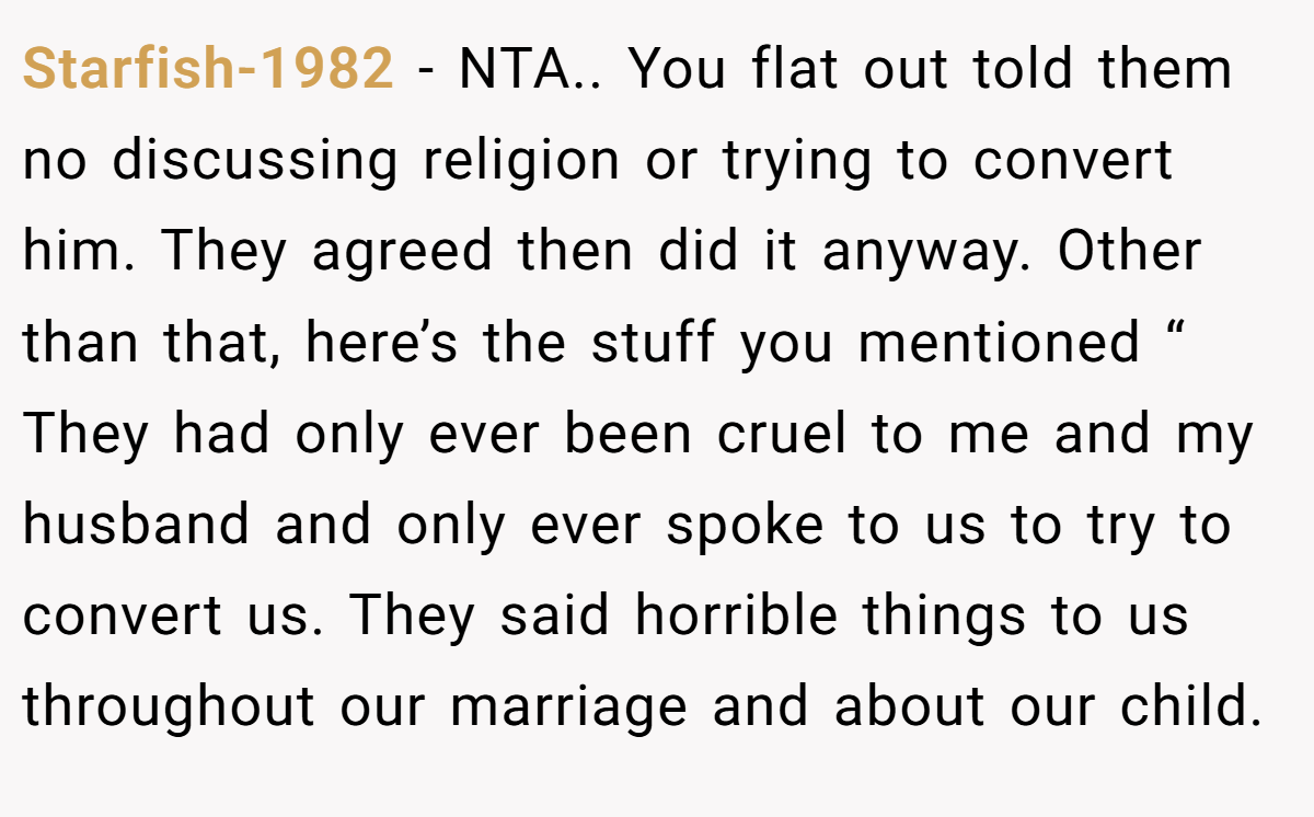 Starfish-1982 − NTA.. You flat out told them no discussing religion or trying to convert him. They agreed then did it anyway. Other than that, here’s the stuff you mentioned “ They had only ever been cruel to me and my husband and only ever spoke to us to try to convert us. They said horrible things to us throughout our marriage and about our child.