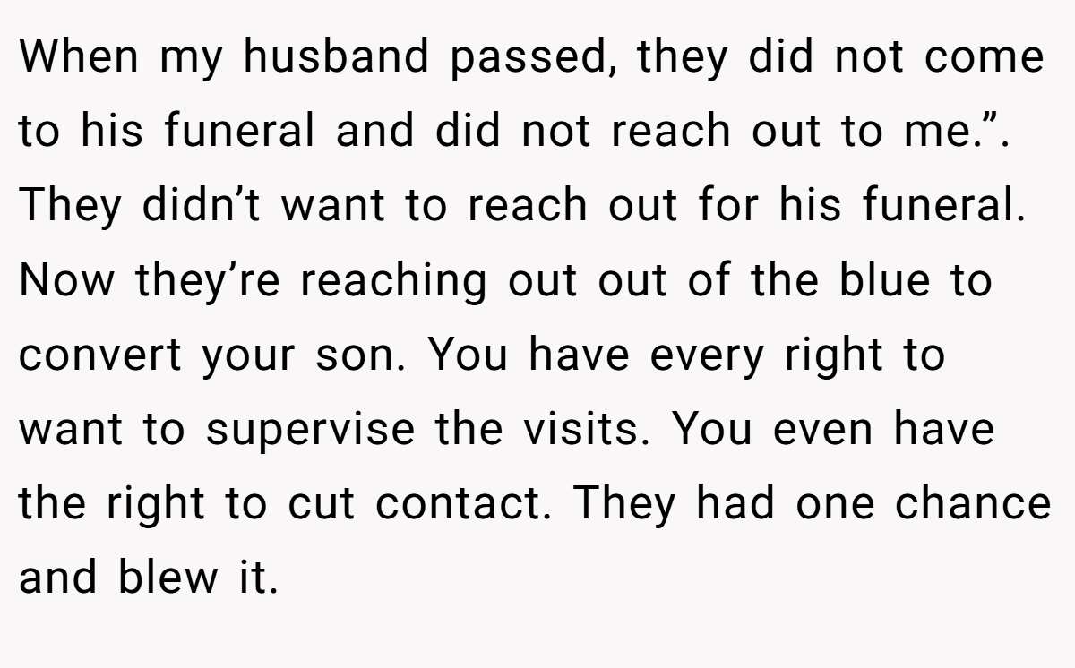 When my husband passed, they did not come to his funeral and did not reach out to me.”. They didn’t want to reach out for his funeral. Now they’re reaching out out of the blue to convert your son. You have every right to want to supervise the visits. You even have the right to cut contact. They had one chance and blew it.