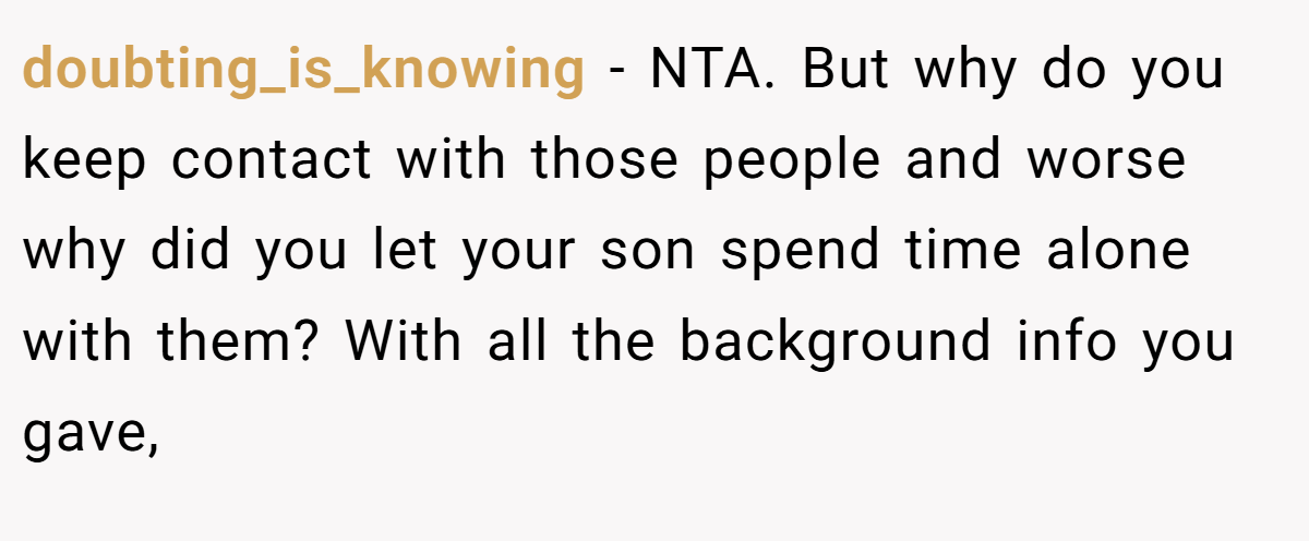 doubting_is_knowing − NTA. But why do you keep contact with those people and worse why did you let your son spend time alone with them? With all the background info you gave,