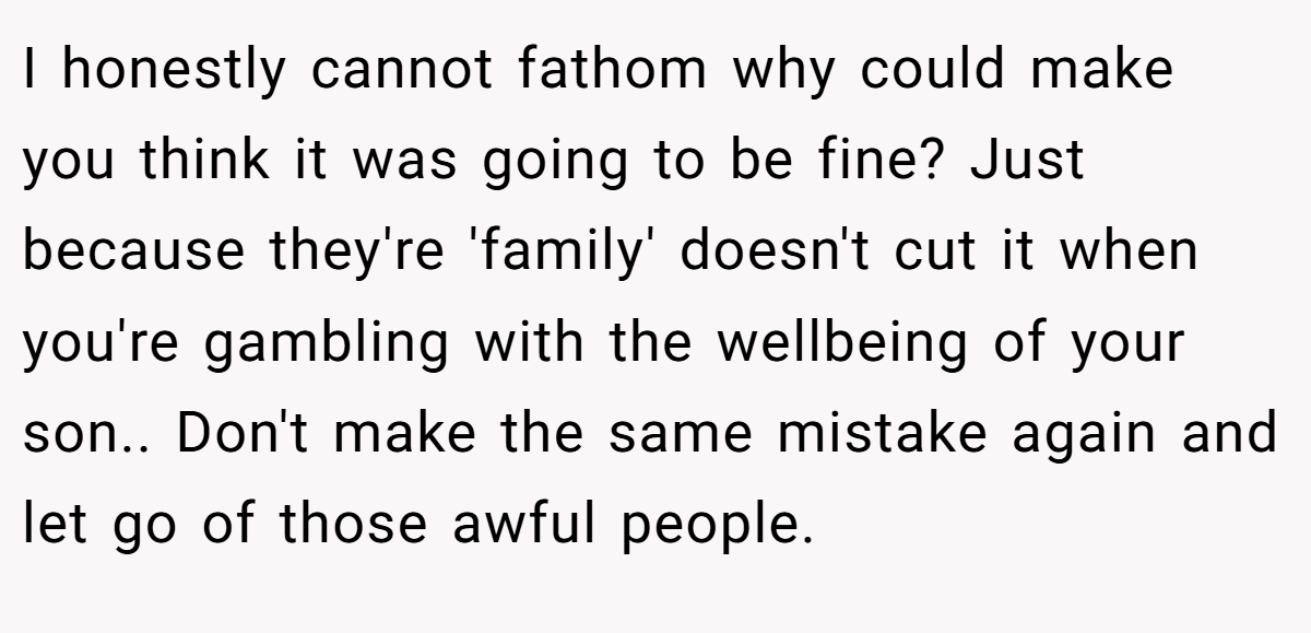 I honestly cannot fathom why could make you think it was going to be fine? Just because they're 'family' doesn't cut it when you're gambling with the wellbeing of your son.. Don't make the same mistake again and let go of those awful people.